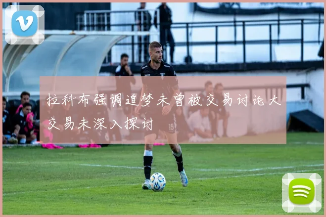 拉科布强调追梦未曾被交易讨论大交易未深入探讨