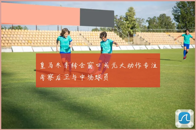 皇马冬季转会窗口或无大动作专注考察后卫与中场球员