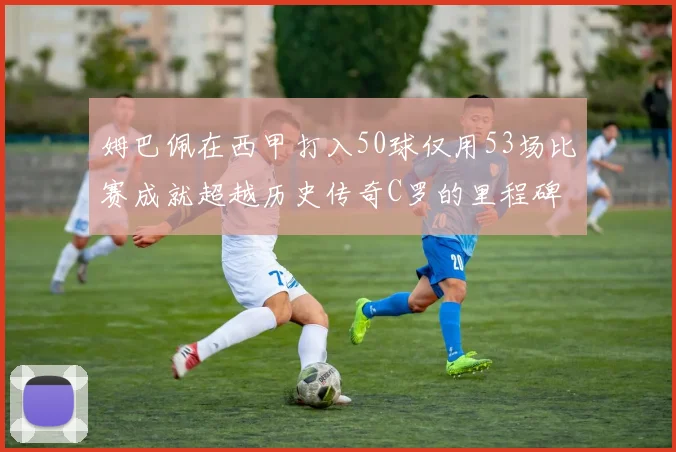 姆巴佩在西甲打入50球仅用53场比赛成就超越历史传奇C罗的里程碑