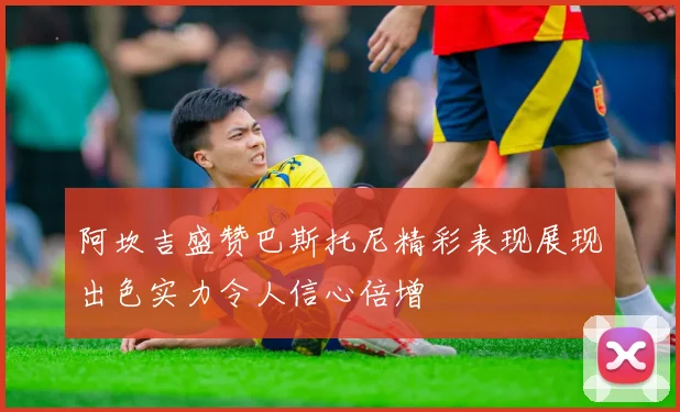 阿坎吉盛赞巴斯托尼精彩表现展现出色实力令人信心倍增
