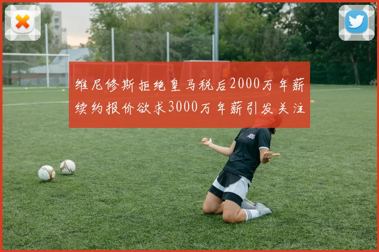 维尼修斯拒绝皇马税后2000万年薪续约报价欲求3000万年薪引发关注