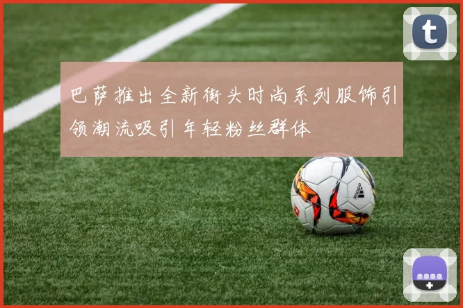 巴萨推出全新街头时尚系列服饰引领潮流吸引年轻粉丝群体