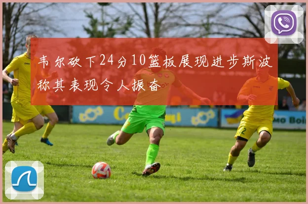韦尔砍下24分10篮板展现进步斯波称其表现令人振奋