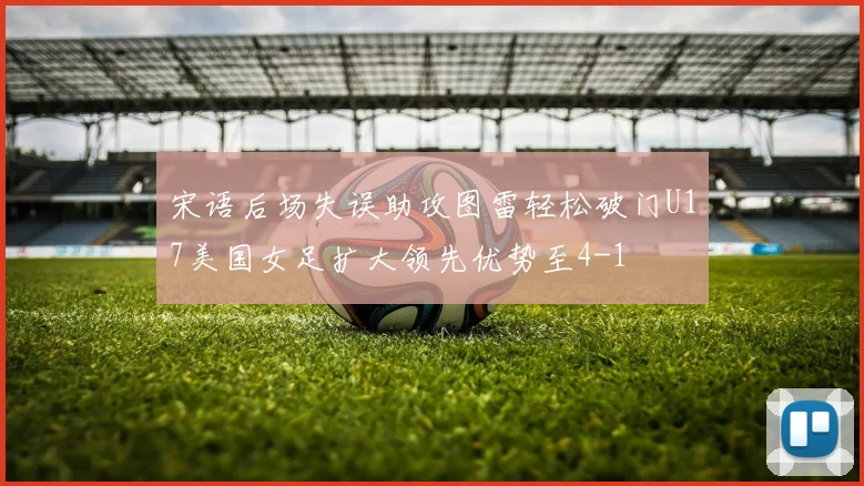 宋语后场失误助攻图雷轻松破门U17美国女足扩大领先优势至4-1