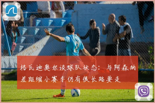 格瓦迪奥尔谈球队状态：与阿森纳差距缩小赛季仍有很长路要走