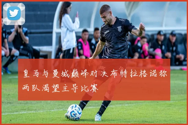 皇马与曼城巅峰对决布特拉格诺称两队渴望主导比赛