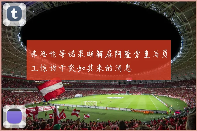 弗洛伦蒂诺果断解雇阿隆索皇马员工惊讶于突如其来的消息