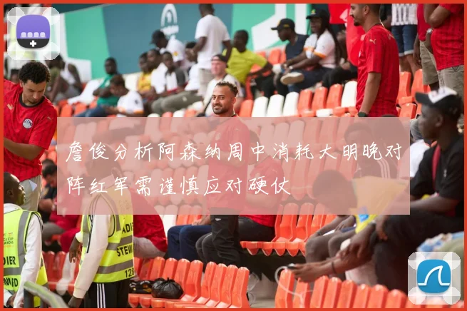 詹俊分析阿森纳周中消耗大明晚对阵红军需谨慎应对硬仗