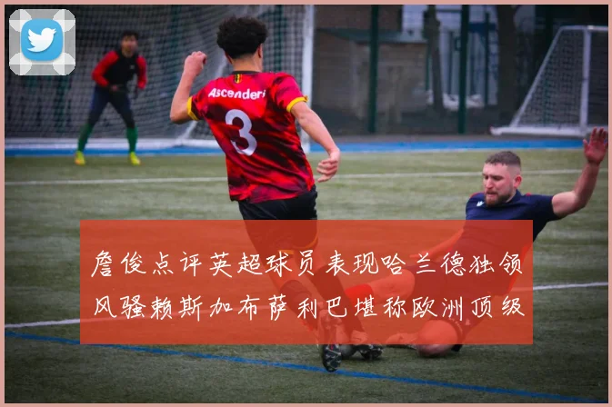 詹俊点评英超球员表现哈兰德独领风骚赖斯加布萨利巴堪称欧洲顶级