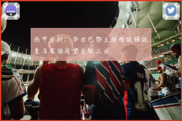西甲分析：毕尔巴鄂主场难敌强敌皇马客场有望全取三分