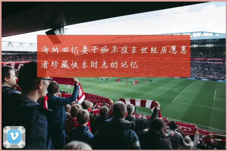 海纳回忆妻子痴呆症去世经历愿患者珍藏快乐时光的记忆