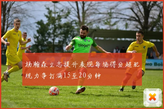 杨瀚森立志提升表现每场得分超犯规力争打满15至20分钟
