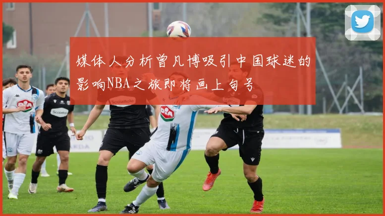 媒体人分析曾凡博吸引中国球迷的影响NBA之旅即将画上句号