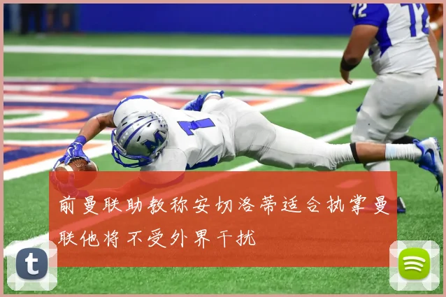 前曼联助教称安切洛蒂适合执掌曼联他将不受外界干扰